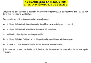 L'organisme doit planifier et réaliser les activités de production et de préparation du service dans des conditions maîtrisées.  Ces conditions doivent comprendre, selon le cas : a)     la disponibilité des informations décrivant les caractéristiques du produit ; b)     la disponibilité des instructions de travail nécessaires ; c)     l'utilisation des équipements appropriés ; d)     la disponibilité et l'utilisation de dispositifs de surveillance et de mesure ; e)     la mise en œuvre des activités de surveillance et de mesure ; f)     la mise en œuvre d'activités de libération, de livraison et de prestation de service après livraison. 7.5.1 MAÎTRISE DE LA PRODUCTION  ET DE LA PRÉPARATION DU SERVICE 