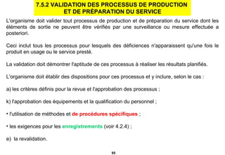 L'organisme doit valider tout processus de production et de préparation du service dont les éléments de sortie ne peuvent être vérifiés par une surveillance ou mesure effectuée a posteriori.  Ceci inclut tous les processus pour lesquels des déficiences n'apparaissent qu'une fois le produit en usage ou le service presté. La validation doit démontrer l'aptitude de ces processus à réaliser les résultats planifiés. L'organisme doit établir des dispositions pour ces processus et y inclure, selon le cas : a) les critères définis pour la revue et l'approbation des processus ; l'approbation des équipements et la qualification du personnel ; l'utilisation de méthodes et  de procédures spécifiques  ; les exigences pour les  enregistrements  (voir 4.2.4) ; e)  la revalidation. 7.5.2 VALIDATION DES PROCESSUS DE PRODUCTION  ET DE PRÉPARATION DU SERVICE 