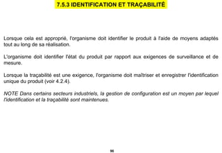 Lorsque cela est approprié, l'organisme doit identifier le produit à l'aide de moyens adaptés tout au long de sa réalisation. L'organisme doit identifier l'état du produit par rapport aux exigences de surveillance et de mesure. Lorsque la traçabilité est une exigence, l'organisme doit maîtriser et enregistrer l'identification unique du produit (voir 4.2.4). NOTE Dans certains secteurs industriels, la gestion de configuration est un moyen par lequel l'identification et la traçabilité sont maintenues. 7.5.3 IDENTIFICATION ET TRAÇABILITÉ 