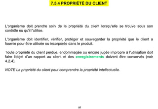 L'organisme doit prendre soin de la propriété du client lorsqu'elle se trouve sous son contrôle ou qu'il l'utilise. L'organisme doit identifier, vérifier, protéger et sauvegarder la propriété que le client a fournie pour être utilisée ou incorporée dans le produit. Toute propriété du client perdue, endommagée ou encore jugée impropre à l'utilisation doit faire l'objet d'un rapport au client et des  enregistrements  doivent être conservés (voir 4.2.4). NOTE La propriété du client peut comprendre la propriété intellectuelle.   7.5.4 PROPRIÉTÉ DU CLIENT 