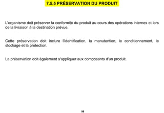   L'organisme doit préserver la conformité du produit au cours des opérations internes et lors de la livraison à la destination prévue. Cette préservation doit inclure l'identification, la manutention, le conditionnement, le stockage et la protection. La préservation doit également s'appliquer aux composants d'un produit.   7.5.5 PRÉSERVATION DU PRODUIT 