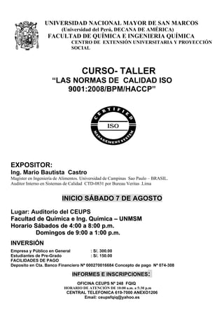 UNIVERSIDAD NACIONAL MAYOR DE SAN MARCOS
                         (Universidad del Perú, DECANA DE AMÉRICA)
                  FACULTAD DE QUÍMICA E INGENIERIA QUÍMICA
                              CENTRO DE EXTENSIÓN UNIVERSITARIA Y PROYECCIÓN
                              SOCIAL




                                    CURSO- TALLER
                     “LAS NORMAS DE CALIDAD ISO
                         9001:2008/BPM/HACCP”




EXPOSITOR:
Ing. Mario Bautista Castro
Magíster en Ingeniería de Alimentos. Universidad de Campinas Sao Paulo – BRASIL.
Auditor Interno en Sistemas de Calidad CTD-0831 por Bureau Veritas .Lima


                          INICIO SÁBADO 7 DE AGOSTO
Lugar: Auditorio del CEUPS
Facultad de Química e Ing. Química – UNMSM
Horario Sábados de 4:00 a 8:00 p.m.
        Domingos de 9:00 a 1:00 p.m.
INVERSIÓN
Empresa y Público en General           : S/. 300.00
Estudiantes de Pre-Grado               : S/. 150.00
FACILIDADES DE PAGO
Deposito en Cta. Banco Financiero Nª 000270016684 Concepto de pago Nª 074-308

                               INFORMES E INSCRIPCIONES:
                                 OFICINA CEUPS Nº 248 FQIQ
                           HORARIO DE ATENCIÓN DE 10:00 a.m. a 5:30 p.m
                            CENTRAL TELEFONICA 619-7000 ANEXO1206
                                  Email: ceupsfqiq@yahoo.es
 