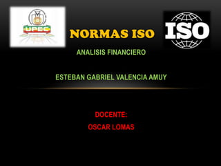 NORMAS ISO
     ANALISIS FINANCIERO


ESTEBAN GABRIEL VALENCIA AMUY




          DOCENTE:
        OSCAR LOMAS
 