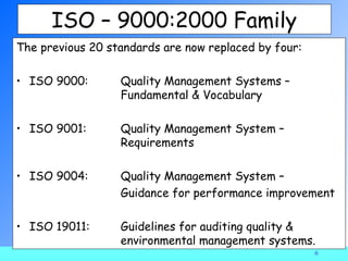 ISO – 9000:2000 Family
The previous 20 standards are now replaced by four:

• ISO 9000:       Quality Management Systems –
                  Fundamental & Vocabulary

• ISO 9001:       Quality Management System –
                  Requirements

• ISO 9004:       Quality Management System –
                  Guidance for performance improvement

• ISO 19011:      Guidelines for auditing quality &
                  environmental management systems.
                                                      6
 