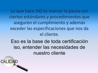 Lo que hace ISO es marcar la pauta con
ciertos estándares y procedimientos que
   aseguren el cumplimiento y además
exceder las especificaciones que nos da
                el cliente.
 Eso es la base de toda certificación
  iso, entender las necesidades de
             nuestro cliente
 
