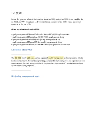 Iso 9001
In this file, you can ref useful information about iso 9001 such as iso 9001 forms, checklist for
iso 9001, iso 9001 procedures  If you need more assistant for iso 9001, please leave your
comment at the end of file.
Other useful material for iso 9001:
? qualitymanagement123.com/12-free-ebooks-for-ISO-9001-implementation
? qualitymanagement123.com/free-98-ISO-9001-templates-and-forms
? qualitymanagement123.com/top-84-quality-management-KPIs
? qualitymanagement123.com/185-free-quality-management-forms
? qualitymanagement123.com/75-ISO-9001-interview-questions-and-answers
I. Contents of iso 9001
==================
The ISO 9000 family addresses variousaspectsof quality management andcontainssome of ISOs
bestknownstandards.The standardsprovide guidance andtoolsforcompaniesandorganizationswho
wantto ensure that theirproductsandservicesconsistentlymeetcustomersrequirements,andthat
qualityisconsistentlyimproved.
==================
III. Quality management tools
 