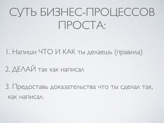 СУТЬ БИЗНЕС-ПРОЦЕССОВ
ПРОСТА:
1. Напиши ЧТО И КАК ты делаешь (правила)
2. ДЕЛАЙ так как написал
3. Предоставь доказательства что ты сделал так,
как написал.
 