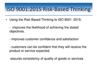 ISO 9001:2015 Risk-Based Thinking
• Using the Risk Based Thinking to ISO 9001: 2015:
- improves the likelihood of achieving the stated
objectives.
- improves customer confidence and satisfaction
- customers can be confident that they will receive the
product or service expected.
-assures consistency of quality of goods or services
 