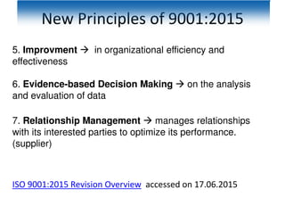 New Principles of 9001:2015
5. Improvment  in organizational efficiency and
effectiveness
6. Evidence-based Decision Making  on the analysis
and evaluation of data
7. Relationship Management  manages relationships
with its interested parties to optimize its performance.
(supplier)
ISO 9001:2015 Revision Overview accessed on 17.06.2015
 
