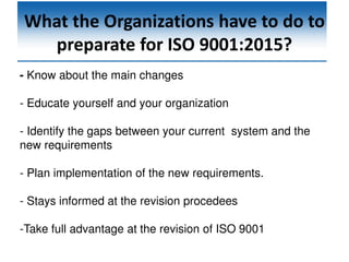 What the Organizations have to do to
preparate for ISO 9001:2015?
- Know about the main changes
- Educate yourself and your organization
- Identify the gaps between your current system and the
new requirements
- Plan implementation of the new requirements.
- Stays informed at the revision procedees
-Take full advantage at the revision of ISO 9001
 
