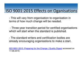 ISO 9001:2015 Effects on Oganisations
- This will vary from organisation to organisation in
terms of how much change will be needed.
- Three-year transition period for certified organisations
which will start when the standard is published.
- The standard writers and certification bodies are
already encouraging organisations to make a start.
ISO 9001:2015: Preparing for the Change | Quality Digest accessed on
17.06.2015
 