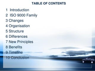 TABLE OF CONTENTS
1 Introduction
2 ISO 9000 Family
3 Changes
4 Organisation
5 Structure
6 Differences
7 New Principles
8 Benefits
9 Timeline
10 Conclusion
 