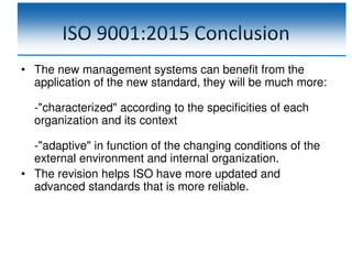 ISO 9001:2015 Conclusion
• The new management systems can benefit from the
application of the new standard, they will be much more:
-"characterized" according to the specificities of each
organization and its context
-"adaptive" in function of the changing conditions of the
external environment and internal organization.
• The revision helps ISO have more updated and
advanced standards that is more reliable.
 