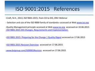 ISO 9001:2015 References
-Croft, N.H., 2013, ISO 9001:2015, from CD to DIS, DNV Webinar
- Selection and use of the ISO 9000 family of standards» accessed at Web www.iso.org
-Quality Management principle accessed at Web www.iso.org accessed on 10.06.2015
-ISO 9001:2015 DIS Changes, Requirements and Implementation.
-ISO 9001:2015: Preparing for the Change | Quality Digest accessed on 17.06.2015
-ISO 9001:2015 Revision Overview accessed on 17.06.2015
-www.bsigroup.com/IS09001Revision accessed on 17.06.2015
 