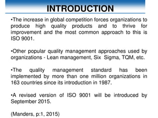 INTRODUCTION
•The increase in global competition forces organizations to
produce high quality products and to thrive for
improvement and the most common approach to this is
ISO 9001.
•Other popular quality management approaches used by
organizations - Lean management, Six Sigma, TQM, etc.
•The quality management standard has been
implemented by more than one million organizations in
163 countries since its introduction in 1987.
•A revised version of ISO 9001 will be introduced by
September 2015.
(Manders, p:1, 2015)
 