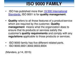 ISO 9000 FAMILY
• ISO has published more than 19 500 International
Standards. ISO 9001 is for quality management.
• Quality refers to all those features of a product/service
which are required by the customer. Quality
management means what the organization does to
ensure that its products or services satisfy the
customer's quality requirements and comply with any
regulations applicable to those products or services.
• ISO 9000 family has five different related parts.
• ISO 9000,9001,9002,9003,9004
(Manders, p:14, 2015)
 