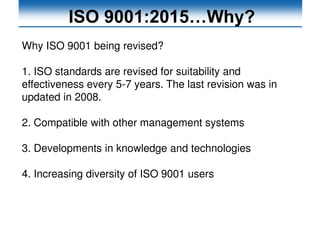 ISO 9001:2015…Why?
Why ISO 9001 being revised?
1. ISO standards are revised for suitability and
effectiveness every 5-7 years. The last revision was in
updated in 2008.
2. Compatible with other management systems
3. Developments in knowledge and technologies
4. Increasing diversity of ISO 9001 users
 