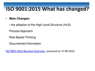 ISO 9001:2015 What has changed?
• Main Changes:
- the adoption of the High Level Structure (HLS)
Process Approach
Risk-Based Thinking
Documented Information
ISO 9001:2015 Revision Overview accessed on 17.06.2015
 