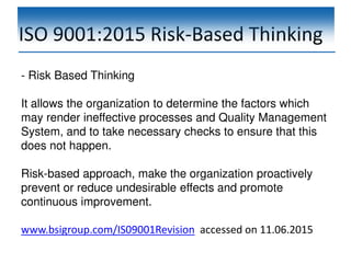ISO 9001:2015 Risk-Based Thinking
- Risk Based Thinking
It allows the organization to determine the factors which
may render ineffective processes and Quality Management
System, and to take necessary checks to ensure that this
does not happen.
Risk-based approach, make the organization proactively
prevent or reduce undesirable effects and promote
continuous improvement.
www.bsigroup.com/IS09001Revision accessed on 11.06.2015
 