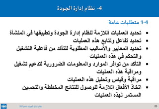 23‫الجودة‬ ‫إدارة‬ ‫نظام‬ISO 9001
4-‫نظام‬‫ة‬‫ر‬‫إدا‬‫الجودة‬
‫ال‬ ‫في‬ ‫وتطبيقها‬ ‫الجودة‬ ‫إدارة‬ ‫لنظام‬ ‫الالزمة‬ ‫العمليات‬ ‫تحديد‬‫منشأة‬
‫العمليات‬ ‫هذه‬ ‫وتتابع‬ ‫تفاعل‬ ‫تحديد‬
‫الت‬ ‫فاعلية‬ ‫من‬ ‫للتأكد‬ ‫المطلوبة‬ ‫واألساليب‬ ‫المعايير‬ ‫تحديد‬‫شغيل‬
‫العمليات‬ ‫هذه‬ ‫في‬ ‫والتحكم‬
‫تش‬ ‫لتدعيم‬ ‫الضرورية‬ ‫والمعلومات‬ ‫الموارد‬ ‫توافر‬ ‫من‬ ‫التأكد‬‫غيل‬
‫العمليات‬ ‫هذه‬ ‫ومراقبة‬
‫العمليات‬ ‫هذه‬ ‫وتحليل‬ ‫وقياس‬ ‫مراقبة‬
‫والتحسين‬ ‫المخططة‬ ‫للنتائج‬ ‫للوصول‬ ‫الالزمة‬ ‫األفعال‬ ‫اتخاذ‬
‫العمليات‬ ‫لهذه‬ ‫المستمر‬
4-1‫عامة‬ ‫متطلبات‬
 