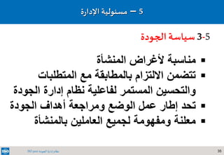 35‫الجودة‬ ‫إدارة‬ ‫نظام‬ISO 9001
5–‫مسئولي‬‫ة‬‫ة‬‫ر‬‫اإلدا‬
5-3‫الجودة‬‫سياسة‬
‫المنشأة‬ ‫ألغراض‬ ‫مناسبة‬
‫المتطلبات‬ ‫مع‬ ‫بالمطابقة‬ ‫االلتزام‬ ‫تتضمن‬
‫الجود‬ ‫إدارة‬ ‫نظام‬ ‫لفاعلية‬ ‫المستمر‬ ‫والتحسين‬‫ة‬
‫الجودة‬ ‫أهداف‬ ‫ومراجعة‬ ‫الوضع‬ ‫عمل‬ ‫إطار‬ ‫تحد‬
‫بالمنشأة‬ ‫العاملين‬ ‫لجميع‬ ‫ومفهومة‬ ‫معلنة‬
 
