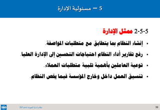 39‫الجودة‬ ‫إدارة‬ ‫نظام‬ISO 9001
5-5-2‫اإلدارة‬ ‫ممثل‬
‫إنشاء‬‫املواصفة‬ ‫متطلبات‬ ‫مع‬ ‫يتطابق‬ ‫مبا‬ ‫النظام‬.
‫رفع‬‫تقارير‬‫النظام‬ ‫أداء‬‫احتياجات‬‫التحسني‬‫إىل‬‫اإلدارة‬‫العلي‬‫ا‬.
‫توعية‬‫العمالء‬ ‫متطلبات‬ ‫تلبية‬ ‫بأهمية‬ ‫العاملني‬.
‫تنسيق‬‫النظام‬ ‫خيص‬ ‫فيما‬ ‫املؤسسة‬ ‫وخارج‬ ‫داخل‬ ‫العمل‬.
5–‫مسئولي‬‫ة‬‫ة‬‫ر‬‫اإلدا‬
 