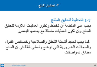 46‫الجودة‬ ‫إدارة‬ ‫نظام‬ISO 9001
7-1‫المنتج‬ ‫لتحقيق‬ ‫التخطيط‬
‫يجب‬‫الالزمة‬ ‫العمليات‬ ‫وتطور‬ ‫تخطط‬ ‫أن‬ ‫المنظمة‬ ‫علي‬‫لتح‬‫قيق‬
‫المنتج‬‫بعضها‬ ‫مع‬ ‫منسقة‬ ‫العمليات‬ ‫تكون‬ ‫وأن‬‫البعض‬.
‫ا‬ ‫وخصائص‬ ‫والصالحية‬ ‫التحقق‬ ‫أنشطة‬ ‫تحديد‬ ‫يجب‬ ‫كما‬‫لقبول‬
‫أن‬ ‫في‬ ‫الثقة‬ ‫وتعطي‬ ‫توضح‬ ‫التي‬ ‫الضرورية‬ ‫والسجالت‬‫المنتج‬
‫للمواصفات‬ ‫مطابق‬.
7-‫تحقيق‬‫املنتج‬
 