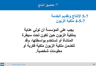 48‫الجودة‬ ‫إدارة‬ ‫نظام‬ISO 9001
7-‫تحقيق‬‫املنتج‬
7-5‫الخدمة‬ ‫وتقديم‬ ‫اإلنتاج‬
7-5-4‫الزبون‬ ‫ملكية‬
‫عناية‬ ‫تولي‬ ‫أن‬ ‫المؤسسة‬ ‫على‬ ‫يجب‬
‫سي‬ ‫تحت‬ ‫تكون‬ ‫حين‬ ‫الزبون‬ ‫بملكية‬‫طرة‬
‫وقد‬ ،‫بواسطتها‬ ‫تستخدم‬ ‫أو‬ ‫المنشأة‬
‫فكرية‬ ‫ملكية‬ ‫الزبون‬ ‫ملكية‬ ‫تتضمن‬‫أو‬
‫شخصية‬ ‫معلومات‬.
 