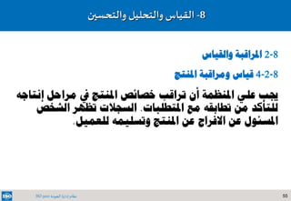 55‫الجودة‬ ‫إدارة‬ ‫نظام‬ISO 9001
8-‫والتحسين‬ ‫والتحليل‬ ‫القياس‬
8-2‫والقياس‬ ‫املراقبة‬
8-2-4‫املنتج‬ ‫ومراقبة‬ ‫قياس‬
‫إن‬ ‫مراحل‬ ‫يف‬ ‫املنتج‬ ‫خصائص‬ ‫تراقب‬ ‫أن‬ ‫املنظمة‬ ‫علي‬ ‫جيب‬‫تاجه‬
‫مع‬ ‫تطابقه‬ ‫من‬ ‫للتأكد‬‫املتطلبات‬.‫الش‬ ‫تظهر‬ ‫السجالت‬‫خص‬
‫للعميل‬ ‫وتسليمه‬ ‫املنتج‬ ‫عن‬ ‫االفراج‬ ‫عن‬ ‫املسئول‬.
 