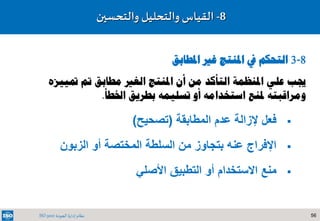 56‫الجودة‬ ‫إدارة‬ ‫نظام‬ISO 9001
8-‫والتحسين‬ ‫والتحليل‬ ‫القياس‬
8-3‫املطابق‬ ‫غري‬ ‫املنتج‬ ‫يف‬ ‫التحكم‬
‫متييزه‬ ‫مت‬ ‫مطابق‬ ‫الغري‬ ‫املنتج‬ ‫أن‬ ‫من‬ ‫التأكد‬ ‫املنظمة‬ ‫علي‬ ‫جيب‬
‫أو‬ ‫استخدامه‬ ‫ملنع‬ ‫ومراقبته‬‫تسليمه‬‫اخلطأ‬ ‫بطريق‬.
‫المطابقة‬ ‫عدم‬ ‫إلزالة‬ ‫فعل‬(‫تصحيح‬)
‫الزبون‬ ‫أو‬ ‫المختصة‬ ‫السلطة‬ ‫من‬ ‫بتجاوز‬ ‫عنه‬ ‫اإلفراج‬
‫األصلي‬ ‫التطبيق‬ ‫أو‬ ‫االستخدام‬ ‫منع‬
 