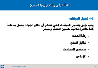 57‫الجودة‬ ‫إدارة‬ ‫نظام‬ISO 9001
8-‫والتحسين‬ ‫والتحليل‬ ‫القياس‬
8-4‫البيانات‬ ‫حتليل‬
‫بف‬ ‫يعمل‬ ‫اجلودة‬ ‫نظام‬ ‫أن‬ ‫تظهر‬ ‫التي‬ ‫البيانات‬ ‫وحتليل‬ ‫مجع‬ ‫جيب‬‫اعلية‬
‫وتشمل‬ ‫النظام‬ ‫حتسني‬ ‫إمكانية‬ ‫تظهر‬ ‫كما‬:
‫رضا‬‫العمالء‬
‫تطابق‬‫املنتج‬
‫خصائص‬‫العمليات‬
‫املوردين‬
 