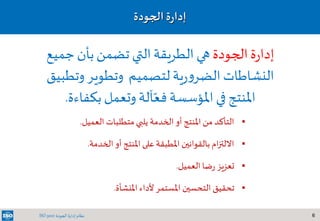 6‫الجودة‬ ‫إدارة‬ ‫نظام‬ISO 9001
‫الجودة‬ ‫ة‬‫ر‬‫إدا‬
‫ا‬ ‫متطلبات‬ ‫يلبي‬ ‫الخدمة‬ ‫أو‬ ‫املنتج‬ ‫من‬ ‫التأكد‬‫لعميل‬.
‫ا‬ ‫أو‬ ‫املنتج‬ ‫على‬ ‫املطبقة‬ ‫بالقوانين‬ ‫ام‬‫ز‬‫االلت‬‫لخدمة‬.
‫العميل‬ ‫ضا‬‫ر‬ ‫تعزيز‬.
‫املنشأة‬ ‫ألداء‬ ‫املستمر‬ ‫التحسين‬ ‫تحقيق‬.
‫الجودة‬‫ة‬‫ر‬‫إدا‬‫جمي‬‫بأن‬‫تضمن‬ ‫التي‬‫الطريقة‬ ‫هي‬‫ع‬
‫النشاطات‬‫لتصميم‬‫ية‬‫ر‬‫و‬‫الضر‬‫وتطوير‬‫وتط‬‫بيق‬
‫املنتج‬‫في‬‫املؤسسة‬‫آلة‬ّ‫فع‬‫بكفاءة‬‫وتعمل‬.
 