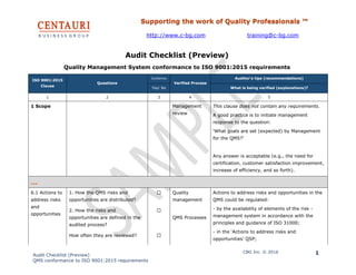 Supporting the work of Quality Professionals ™
http://www.c-bg.com training@c-bg.com
Audit Checklist (Preview)
QMS conformance to ISO 9001:2015 requirements
CBG Inc. © 2016 1
Audit Checklist (Preview)
Quality Management System conformance to ISO 9001:2015 requirements
ISO 9001:2015
Clause
Questions
Conforms
Verified Process
Auditor’s tips (recommendations)
Yes/ No What is being verified (explanations)?
1 2 3 4 5
1 Scope Management
review
This clause does not contain any requirements.
A good practice is to initiate management
response to the question:
‘What goals are set (expected) by Management
for the QMS?’
Any answer is acceptable (e.g., the need for
certification, customer satisfaction improvement,
increase of efficiency, and so forth).
…
6.1 Actions to
address risks
and
opportunities
1. How the QMS risks and
opportunities are distributed?
☐ Quality
management
QMS Processes
Actions to address risks and opportunities in the
QMS could be regulated:
- by the availability of elements of the risk -
management system in accordance with the
principles and guidance of ISO 31000;
- in the ‘Actions to address risks and
opportunities’ QSP;
2. How the risks and
opportunities are defined in the
audited process?
☐
How often they are reviewed? ☐
 