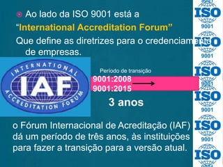 9001
9001
9001
9001
9001
9001
 Ao lado da ISO 9001 está a
“International Accreditation Forum”
Que define as diretrizes para o credenciamento
de empresas.
9001:2008
9001:2015
3 anos
o Fórum Internacional de Acreditação (IAF)
dá um período de três anos, às instituições
para fazer a transição para a versão atual.
Período de transição
 