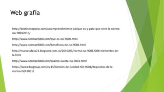Web grafía
http://destinonegocio.com/co/emprendimiento-co/que-es-y-para-que-sirve-la-norma-
iso-90012015/
http://www.normas9000.com/que-es-iso-9000.html
http://www.normas9000.com/beneficios-de-iso-9001.html
http://nuevasideas21.blogspot.com.co/2010/09/norma-iso-90012008-elementos-de-
la.html
http://www.normas9000.com/cuanto-cuesta-iso-9001.html
https://www.bsigroup.com/es-ES/Gestion-de-Calidad-ISO-9001/Requisitos-de-la-
norma-ISO-9001/
 
