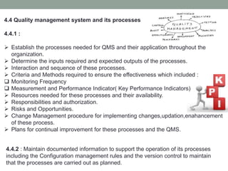 4.4 Quality management system and its processes
4.4.1 :
 Establish the processes needed for QMS and their application throughout the
organization.
 Determine the inputs required and expected outputs of the processes.
 Interaction and sequence of these processes.
 Criteria and Methods required to ensure the effectiveness which included :
 Monitoring Frequency
 Measurement and Performance Indicator( Key Performance Indicators)
 Resources needed for these processes and their availability.
 Responsibilities and authorization.
 Risks and Opportunities.
 Change Management procedure for implementing changes,updation,enahancement
of these process.
 Plans for continual improvement for these processes and the QMS.
4.4.2 : Maintain documented information to support the operation of its processes
including the Configuration management rules and the version control to maintain
that the processes are carried out as planned.
 