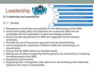 Leadership
5.1 Leadership and commitment
5.1.1 : General
 Management should take accountability for the effectiveness of the QMS.
 Ensure that quality policy and objectives are in place for QMS and are
compatible with the organization context and strategic direction.
 Ensure that the requirements for QMS are integrated into the business
processes.
 Promote the use of the process approach and risk based thinking.
 Communicating the importance of effective QMS and conforming to its
requirements.
 Ensure that the QMS achieve its intended results.
 Making sure as well as supporting that the persons are contributing in increasing
the effectiveness of the QMS.
 Supporting Improvements.
 Supporting other management roles relevant for demonstrating their leadership
based on their areas of responsibility.
 
