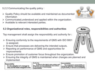 5.3 Organizational roles, responsibilities and authorities
Top management shall assign the responsibility and authority for :
 Ensuring conformity to the requirements of QMS with ISO 9001
is assigned.
 Ensure that processes are delivering the intended outputs.
 Reporting on performance of QMS and opportunities for
improvements
 Ensure promotion of customer focus throughout the organization.
 Ensuring the integrity of QMS is maintained when changes are planned and
implemented.
5.2.2 Communicating the quality policy :
 Quality Policy should be available and maintained as documented
information
 Communicated,understood and applied within the organization.
 Available to relevant interested parties.
 