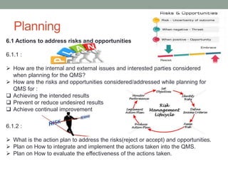 Planning
6.1 Actions to address risks and opportunities
6.1.1 :
 How are the internal and external issues and interested parties considered
when planning for the QMS?
 How are the risks and opportunities considered/addressed while planning for
QMS for :
 Achieving the intended results
 Prevent or reduce undesired results
 Achieve continual improvement
6.1.2 :
 What is the action plan to address the risks(reject or accept) and opportunities.
 Plan on How to integrate and implement the actions taken into the QMS.
 Plan on How to evaluate the effectiveness of the actions taken.
 