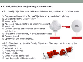 6.2 Quality objectives and planning to achieve them
6.2.1: Quality objectives need to be established at every relevant function and levels.
 Documented information for the Objectives to be maintained including :
 Consistent with the Quality Policy
 Measurable
 Applicable requirements to be taken into account
 Monitored
 Directed towards enhancement of customer
satisfaction
 Relevant to the conformity of products and services
 Communicated
 Updated as and when required.
6.2.2 : Planning to achieve the Quality Objectives. Planning to be done taking the
below factors :
 What will be done
 Resources required
 Responsibility
 When it will be completed
 How the results will be evaluated.
 