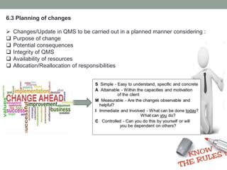 6.3 Planning of changes
 Changes/Update in QMS to be carried out in a planned manner considering :
 Purpose of change
 Potential consequences
 Integrity of QMS
 Availability of resources
 Allocation/Reallocation of responsibilities
 