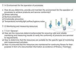 7.1.4 Environment for the operation of processes
 How do you determine, provide and maintain the environment for the operation of
processes to achieve products and service conformity?
 Stress reducing
 Burnout prevention
 Emotionally preventive
 Temperature,humidity,light,airflow,hygiene,noise
7.1.5 Monitoring and measuring resources
 7.1.5.1 General :
 How are the resources determined/provided for ensuring valid and reliable
monitoring and measuring results to verify the conformity of products and services
to requirements.
 How to determine that the resources are suitable for the specific type of monitoring
and measurement activities
 How it is ensured that the resources are maintained for continuing fitness for their
purpose in form of a documented information as evidence of fitness.( Trainings)
 