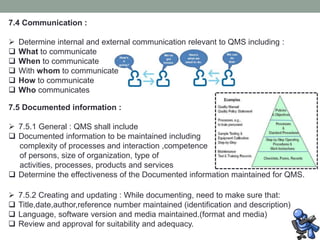 7.4 Communication :
 Determine internal and external communication relevant to QMS including :
 What to communicate
 When to communicate
 With whom to communicate
 How to communicate
 Who communicates
7.5 Documented information :
 7.5.1 General : QMS shall include
 Documented information to be maintained including
complexity of processes and interaction ,competence
of persons, size of organization, type of
activities, processes, products and services
 Determine the effectiveness of the Documented information maintained for QMS.
 7.5.2 Creating and updating : While documenting, need to make sure that:
 Title,date,author,reference number maintained (identification and description)
 Language, software version and media maintained.(format and media)
 Review and approval for suitability and adequacy.
 