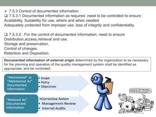  7.5.3 Control of documented information :
 7.5.3.1 Documented information as required ,need to be controlled to ensure :
Availability, Suitability for use, where and when needed
Adequately protected from improper use ,loss of integrity and confidentiality
 7.5.3.2 : For the control of documented information, need to ensure
Distribution,access,retrieval and use.
Storage and preservation.
Control of changes.
Retention and Disposition.
Documented information of external origin determined by the organization to be necessary
for the planning and operation of the quality management system shall be identified as
appropriate, and be controlled.
 