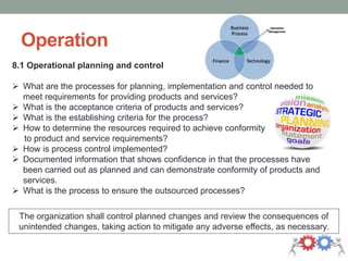 Operation
8.1 Operational planning and control
 What are the processes for planning, implementation and control needed to
meet requirements for providing products and services?
 What is the acceptance criteria of products and services?
 What is the establishing criteria for the process?
 How to determine the resources required to achieve conformity
to product and service requirements?
 How is process control implemented?
 Documented information that shows confidence in that the processes have
been carried out as planned and can demonstrate conformity of products and
services.
 What is the process to ensure the outsourced processes?
The organization shall control planned changes and review the consequences of
unintended changes, taking action to mitigate any adverse effects, as necessary.
 