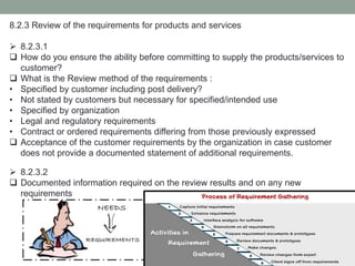 8.2.3 Review of the requirements for products and services
 8.2.3.1
 How do you ensure the ability before committing to supply the products/services to
customer?
 What is the Review method of the requirements :
• Specified by customer including post delivery?
• Not stated by customers but necessary for specified/intended use
• Specified by organization
• Legal and regulatory requirements
• Contract or ordered requirements differing from those previously expressed
 Acceptance of the customer requirements by the organization in case customer
does not provide a documented statement of additional requirements.
 8.2.3.2
 Documented information required on the review results and on any new
requirements
 