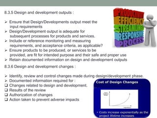 8.3.5 Design and development outputs :
 Ensure that Design/Developments output meet the
input requirements
 Design/Development output is adequate for
subsequent processes for products and services.
 Include or reference monitoring and measuring
requirements, and acceptance criteria, as applicable?
 Ensure products to be produced, or services to be
provided, are fit for intended purpose and their safe and proper use
 Retain documented information on design and development outputs
8.3.6 Design and development changes :
 Identify, review and control changes made during design/development phase.
 Documented information required for :
 Changes related to design and development.
 Results of the review
 Authorization of changes
 Action taken to prevent adverse impacts
 