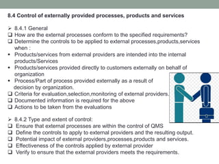 8.4 Control of externally provided processes, products and services
 8.4.1 General
 How are the external processes conform to the specified requirements?
 Determine the controls to be applied to external processes,products,services
when :
 Products/services from external providers are intended into the internal
products/Services
 Products/services provided directly to customers externally on behalf of
organization
 Process/Part of process provided externally as a result of
decision by organization.
 Criteria for evaluation,selection,monitoring of external providers.
 Documented information is required for the above
 Actions to be taken from the evaluations
 8.4.2 Type and extent of control:
 Ensure that external processes are within the control of QMS
 Define the controls to apply to external providers and the resulting output.
 Potential impact of external providers,processes,products and services.
 Effectiveness of the controls applied by external provider
 Verify to ensure that the external providers meets the requirements.
 
