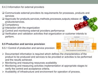 8.4.3 Information for external providers
 Communicate external providers its requirements for processes, products and
services
 Approvals for products,services,methods,processes,outputs,release of
products/services.
 Competency
 Interaction with the organization
 Control and monitoring external providers performance
 Verification and validation activities that organization or customer intends to
perform.
8.5 Production and service provision
8.5.1 Control of production and service provision
 Documented information is required which defines the characteristics of the
product to be produced and services to be provided or activities to be performed
and the results achieved.
 Monitoring and measuring resources availability
 Monitoring and measuring activities implementation at appropriate stages to
verify the control and acceptance criteria.
 Availability of infrastructure and environment for operation of process.
 