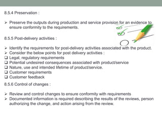 8.5.4 Preservation :
 Preserve the outputs during production and service provision for an evidence to
ensure conformity to the requirements.
8.5.5 Post-delivery activities :
 Identify the requirements for post-delivery activities associated with the product.
 Consider the below points for post delivery activities :
 Legal, regulatory requirements
 Potential undesired consequences associated with product/service
 Nature, use and intended lifetime of product/service.
 Customer requirements
 Customer feedback
8.5.6 Control of changes :
 Review and control changes to ensure conformity with requirements
 Documented information is required describing the results of the reviews, person
authorizing the change, and action arising from the review.
 